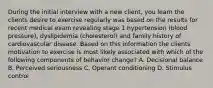 During the initial interview with a new client, you learn the clients desire to exercise regularly was based on the results for recent medical exam revealing stage 1 hypertension (blood pressure), dyslipidemia (cholesterol) and family history of cardiovascular disease. Based on this information the clients motivation to exercise is most likely associated with which of the following components of behavior change? A. Decisional balance B. Perceived seriousness C. Operant conditioning D. Stimulus control