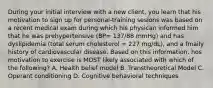 During your initial interview with a new client, you learn that his motivation to sign up for personal-training sesions was based on a recent medical exam during which his physican informed him that he was prehypertensive (BP= 137/88 mmHg) and has dyslipidemia (total serum cholesterol = 227 mg/dL), and a fmaily history of cardiovascular disease. Based on this information, hos motivation to exercise is MOST likely associated with which of the following? A. Health belief model B. Transtheoretical Model C. Operant conditioning D. Cognitive behavioral techniques