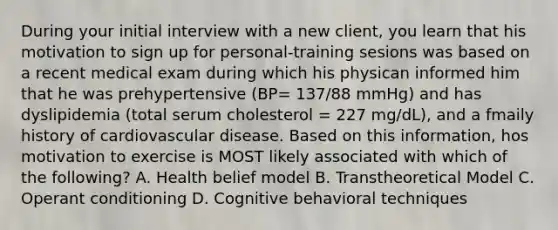 During your initial interview with a new client, you learn that his motivation to sign up for personal-training sesions was based on a recent medical exam during which his physican informed him that he was prehypertensive (BP= 137/88 mmHg) and has dyslipidemia (total serum cholesterol = 227 mg/dL), and a fmaily history of cardiovascular disease. Based on this information, hos motivation to exercise is MOST likely associated with which of the following? A. Health belief model B. Transtheoretical Model C. Operant conditioning D. Cognitive behavioral techniques