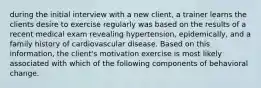 during the initial interview with a new client, a trainer learns the clients desire to exercise regularly was based on the results of a recent medical exam revealing hypertension, epidemically, and a family history of cardiovascular disease. Based on this information, the client's motivation exercise is most likely associated with which of the following components of behavioral change.