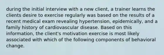 during the initial interview with a new client, a trainer learns the clients desire to exercise regularly was based on the results of a recent medical exam revealing hypertension, epidemically, and a family history of cardiovascular disease. Based on this information, the client's motivation exercise is most likely associated with which of the following components of behavioral change.