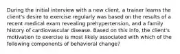 During the initial interview with a new client, a trainer learns the client's desire to exercise regularly was based on the results of a recent medical exam revealing prehypertension, and a family history of cardiovascular disease. Based on this info, the client's motivation to exercise is most likely associated with which of the following components of behavioral change?