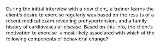 During the initial interview with a new client, a trainer learns the client's desire to exercise regularly was based on the results of a recent medical exam revealing prehypertension, and a family history of cardiovascular disease. Based on this info, the client's motivation to exercise is most likely associated with which of the following components of behavioral change?