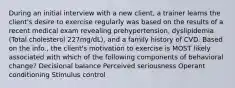 During an initial interview with a new client, a trainer learns the client's desire to exercise regularly was based on the results of a recent medical exam revealing prehypertension, dyslipidemia (Total cholesterol 227mg/dL), and a family history of CVD. Based on the info., the client's motivation to exercise is MOST likely associated with which of the following components of behavioral change? Decisional balance Perceived seriousness Operant conditioning Stimulus control