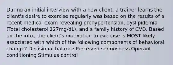 During an initial interview with a new client, a trainer learns the client's desire to exercise regularly was based on the results of a recent medical exam revealing prehypertension, dyslipidemia (Total cholesterol 227mg/dL), and a family history of CVD. Based on the info., the client's motivation to exercise is MOST likely associated with which of the following components of behavioral change? Decisional balance Perceived seriousness Operant conditioning Stimulus control