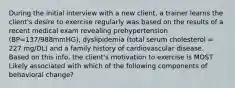 During the initial interview with a new client, a trainer learns the client's desire to exercise regularly was based on the results of a recent medical exam revealing prehypertension (BP=137/988mmHG), dyslipidemia (total serum cholesterol = 227 mg/DL) and a family history of cardiovascular disease. Based on this info, the client's motivation to exercise is MOST Likely associated with which of the following components of behavioral change?