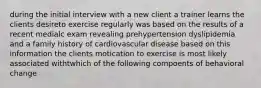 during the initial interview with a new client a trainer learns the clients desireto exercise regularly was based on the results of a recent medialc exam revealing prehypertension dyslipidemia and a family history of cardiovascular disease based on this information the clients motication to exercise is most likely associated withtwhich of the following compoents of behavioral change