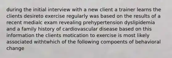 during the initial interview with a new client a trainer learns the clients desireto exercise regularly was based on the results of a recent medialc exam revealing prehypertension dyslipidemia and a family history of cardiovascular disease based on this information the clients motication to exercise is most likely associated withtwhich of the following compoents of behavioral change