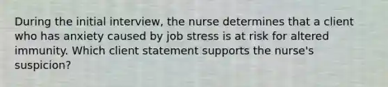 During the initial interview, the nurse determines that a client who has anxiety caused by job stress is at risk for altered immunity. Which client statement supports the nurse's suspicion?