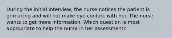 During the initial interview, the nurse notices the patient is grimacing and will not make eye contact with her. The nurse wants to get more information. Which question is most appropriate to help the nurse in her assessment?