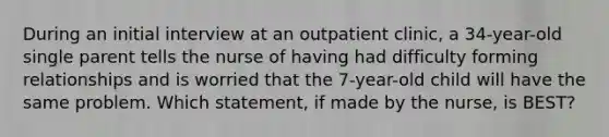 During an initial interview at an outpatient clinic, a 34-year-old single parent tells the nurse of having had difficulty forming relationships and is worried that the 7-year-old child will have the same problem. Which statement, if made by the nurse, is BEST?