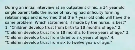 During an initial interview at an outpatient clinic, a 34-year-old single parent tells the nurse of having had difficulty forming relationships and is worried that the 7-year-old child will have the same problem. Which statement, if made by the nurse, is best? 1. "Children develop trust from birth to 18 months of age." 2. "Children develop trust from 18 months to three years of age." 3. "Children develop trust from three to six years of age." 4. "Children develop trust from six to twelve years of age."