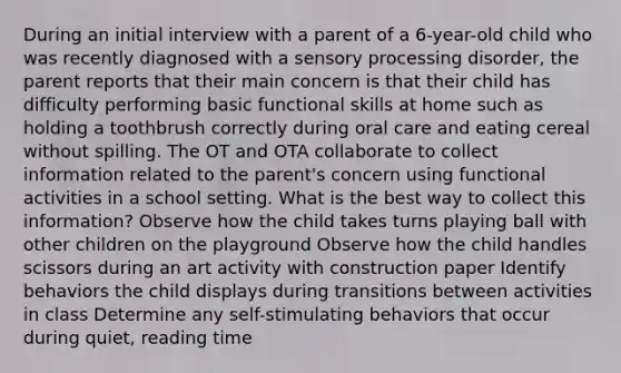 During an initial interview with a parent of a 6-year-old child who was recently diagnosed with a sensory processing disorder, the parent reports that their main concern is that their child has difficulty performing basic functional skills at home such as holding a toothbrush correctly during oral care and eating cereal without spilling. The OT and OTA collaborate to collect information related to the parent's concern using functional activities in a school setting. What is the best way to collect this information? Observe how the child takes turns playing ball with other children on the playground Observe how the child handles scissors during an art activity with construction paper Identify behaviors the child displays during transitions between activities in class Determine any self-stimulating behaviors that occur during quiet, reading time