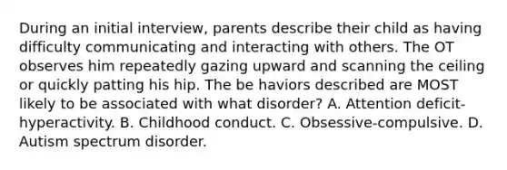 During an initial interview, parents describe their child as having difficulty communicating and interacting with others. The OT observes him repeatedly gazing upward and scanning the ceiling or quickly patting his hip. The be haviors described are MOST likely to be associated with what disorder? A. Attention deficit-hyperactivity. B. Childhood conduct. C. Obsessive-compulsive. D. Autism spectrum disorder.