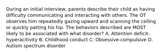 During an initial interview, parents describe their child as having difficulty communicating and interacting with others. The OT observes him repeatedly gazing upward and scanning the ceiling or quickly patting his hip. The behaviors described are MOST likely to be associated with what disorder? A. Attention deficit-hyperacitivity B. Childhood conduct C. Obsessive-compulsive D. Autism spectrum disorder