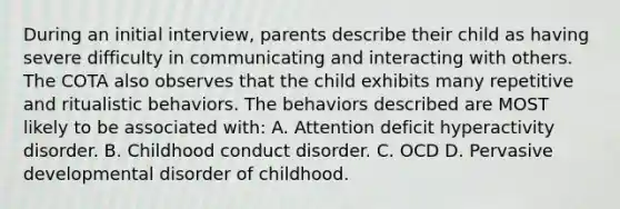 During an initial interview, parents describe their child as having severe difficulty in communicating and interacting with others. The COTA also observes that the child exhibits many repetitive and ritualistic behaviors. The behaviors described are MOST likely to be associated with: A. Attention deficit hyperactivity disorder. B. Childhood conduct disorder. C. OCD D. Pervasive developmental disorder of childhood.