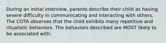 During an initial interview, parents describe their child as having severe difficulty in communicating and interacting with others. The COTA observes that the child exhibits many repetitive and ritualistic behaviors. The behaviors described are MOST likely to be associated with: