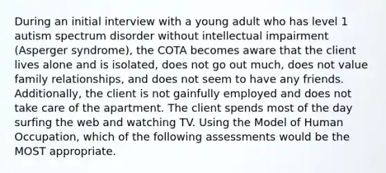 During an initial interview with a young adult who has level 1 autism spectrum disorder without intellectual impairment (Asperger syndrome), the COTA becomes aware that the client lives alone and is isolated, does not go out much, does not value family relationships, and does not seem to have any friends. Additionally, the client is not gainfully employed and does not take care of the apartment. The client spends most of the day surfing the web and watching TV. Using the Model of Human Occupation, which of the following assessments would be the MOST appropriate.