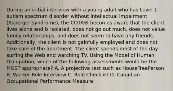 During an initial interview with a young adult who has Level 1 autism spectrum disorder without intellectual impairment (Asperger syndrome), the COTA® becomes aware that the client lives alone and is isolated, does not go out much, does not value family relationships, and does not seem to have any friends. Additionally, the client is not gainfully employed and does not take care of the apartment. The client spends most of the day surfing the Web and watching TV. Using the Model of Human Occupation, which of the following assessments would be the MOST appropriate? A. A projective test such as HouseTreePerson B. Worker Role Interview C. Role Checklist D. Canadian Occupational Performance Measure