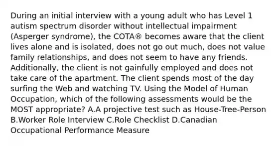 During an initial interview with a young adult who has Level 1 autism spectrum disorder without intellectual impairment (Asperger syndrome), the COTA® becomes aware that the client lives alone and is isolated, does not go out much, does not value family relationships, and does not seem to have any friends. Additionally, the client is not gainfully employed and does not take care of the apartment. The client spends most of the day surfing the Web and watching TV. Using the Model of Human Occupation, which of the following assessments would be the MOST appropriate? A.A projective test such as House-Tree-Person B.Worker Role Interview C.Role Checklist D.Canadian Occupational Performance Measure