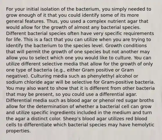 For your initial isolation of the bacterium, you simply needed to grow enough of it that you could identify some of its more general features. Thus, you used a complex nutrient agar that would allow for the growth of almost any bacterial species. Different bacterial species often have very specific requirements for life. This is a fact that you can utilize when you are trying to identify the bacterium to the species level. Growth conditions that will permit the growth of one species but not another may allow you to select which one you would like to culture. You can utilize different selective media that allow for the growth of only one type of bacteria (e.g., either Gram positive or Gram negative). Culturing media such as phenylethyl alcohol or sodium chloride agar will be selective for Gram-positive bacteria. You may also want to show that it is different from other bacteria that may be present, so you could use a differential agar. Differential media such as blood agar or phenol red sugar broths allow for the determination of whether a bacterial cell can grow and utilize specific ingredients included in the medium and turn the agar a distinct color. Sheep's blood agar utilizes red blood cells to differentiate which bacterial species may have hemolytic properties.