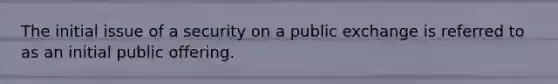 The initial issue of a security on a public exchange is referred to as an initial public offering.