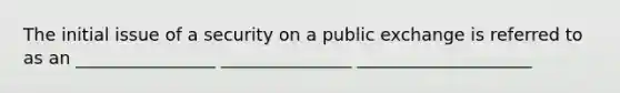 The initial issue of a security on a public exchange is referred to as an ________________ _______________ ____________________