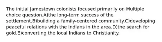 The initial Jamestown colonists focused primarily on Multiple choice question.A)the long-term success of the settlement.B)building a family-centered community.C)developing peaceful relations with the Indians in the area.D)the search for gold.E)converting the local Indians to Christianity.