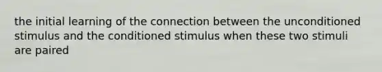 the initial learning of the connection between the unconditioned stimulus and the conditioned stimulus when these two stimuli are paired