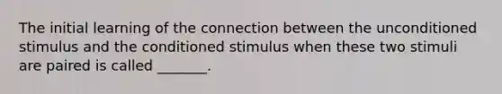 The initial learning of the connection between the unconditioned stimulus and the conditioned stimulus when these two stimuli are paired is called _______.