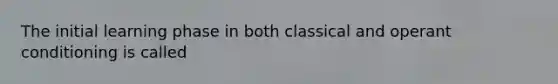 The initial learning phase in both classical and operant conditioning is called