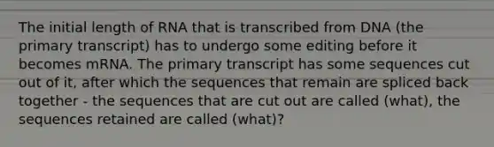 The initial length of RNA that is transcribed from DNA (the primary transcript) has to undergo some editing before it becomes mRNA. The primary transcript has some sequences cut out of it, after which the sequences that remain are spliced back together - the sequences that are cut out are called (what), the sequences retained are called (what)?