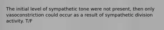 The initial level of sympathetic tone were not present, then only vasoconstriction could occur as a result of sympathetic division activity. T/F