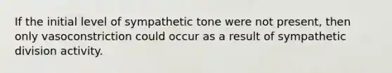 If the initial level of sympathetic tone were not present, then only vasoconstriction could occur as a result of sympathetic division activity.