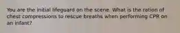 You are the initial lifeguard on the scene. What is the ration of chest compressions to rescue breaths when performing CPR on an infant?