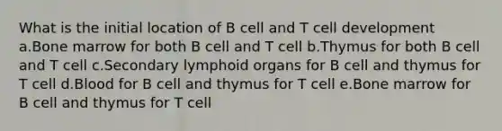 What is the initial location of B cell and T cell development a.Bone marrow for both B cell and T cell b.Thymus for both B cell and T cell c.Secondary lymphoid organs for B cell and thymus for T cell d.Blood for B cell and thymus for T cell e.Bone marrow for B cell and thymus for T cell