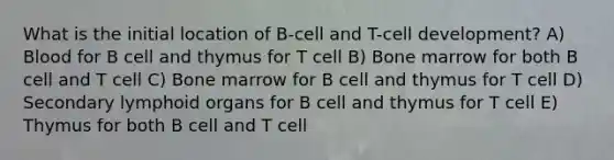 What is the initial location of B-cell and T-cell development? A) Blood for B cell and thymus for T cell B) Bone marrow for both B cell and T cell C) Bone marrow for B cell and thymus for T cell D) Secondary lymphoid organs for B cell and thymus for T cell E) Thymus for both B cell and T cell