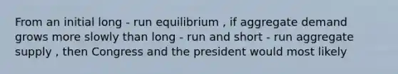 From an initial long - run equilibrium , if aggregate demand grows more slowly than long - run and short - run aggregate supply , then Congress and the president would most likely