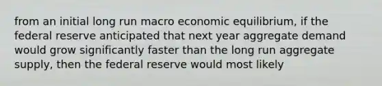 from an initial long run macro economic equilibrium, if the federal reserve anticipated that next year aggregate demand would grow significantly faster than the long run aggregate supply, then the federal reserve would most likely