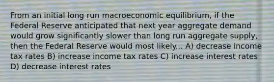 From an initial long run macroeconomic​ equilibrium, if the Federal Reserve anticipated that next year aggregate demand would grow significantly slower than long run aggregate​ supply, then the Federal Reserve would most likely... A) decrease income tax rates B) increase income tax rates C) increase interest rates D) decrease interest rates