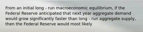 From an initial long - run macroeconomic​ equilibrium, if the Federal Reserve anticipated that next year aggregate demand would grow significantly faster than long - run aggregate​ supply, then the Federal Reserve would most likely