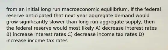 from an initial long run macroeconomic equilibrium, if the federal reserve anticipated that next year aggregate demand would grow significantly slower than long run aggregate supply, then the federal reserve would most likely A) decrease interest rates B) increase interest rates C) decrease income tax rates D) increase income tax rates