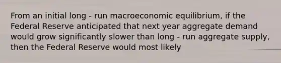 From an initial long - run macroeconomic​ equilibrium, if the Federal Reserve anticipated that next year aggregate demand would grow significantly slower than long - run aggregate​ supply, then the Federal Reserve would most likely