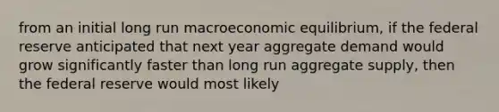 from an initial long run macroeconomic equilibrium, if the federal reserve anticipated that next year aggregate demand would grow significantly faster than long run aggregate supply, then the federal reserve would most likely