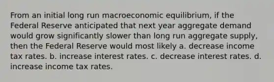 From an initial long run macroeconomic​ equilibrium, if the Federal Reserve anticipated that next year aggregate demand would grow significantly slower than long run aggregate​ supply, then the Federal Reserve would most likely a. decrease income tax rates. b. increase interest rates. c. decrease interest rates. d. increase income tax rates.