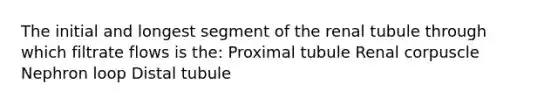 The initial and longest segment of the renal tubule through which filtrate flows is the: Proximal tubule Renal corpuscle Nephron loop Distal tubule