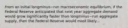 From an initial longminus−run macroeconomic​ equilibrium, if the Federal Reserve anticipated that next year aggregate demand would grow significantly faster than longminus−run aggregate​ supply, then the Federal Reserve would most likely...