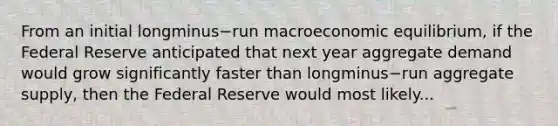 From an initial longminus−run macroeconomic​ equilibrium, if the Federal Reserve anticipated that next year aggregate demand would grow significantly faster than longminus−run aggregate​ supply, then the Federal Reserve would most likely...