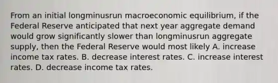 From an initial longminusrun macroeconomic​ equilibrium, if the Federal Reserve anticipated that next year aggregate demand would grow significantly slower than longminusrun aggregate​ supply, then the Federal Reserve would most likely A. increase income tax rates. B. decrease interest rates. C. increase interest rates. D. decrease income tax rates.