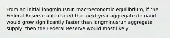 From an initial longminusrun macroeconomic​ equilibrium, if the Federal Reserve anticipated that next year aggregate demand would grow significantly faster than longminusrun aggregate​ supply, then the Federal Reserve would most likely